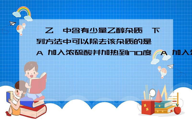 溴乙烷中含有少量乙醇杂质,下列方法中可以除去该杂质的是 A 加入浓硫酸并加热到170度,A 加入浓硫酸并加热到170度,使乙醇变成乙烯而逸出B 加入氢溴酸并加热,使乙醇转化为溴乙烷C 加入金属