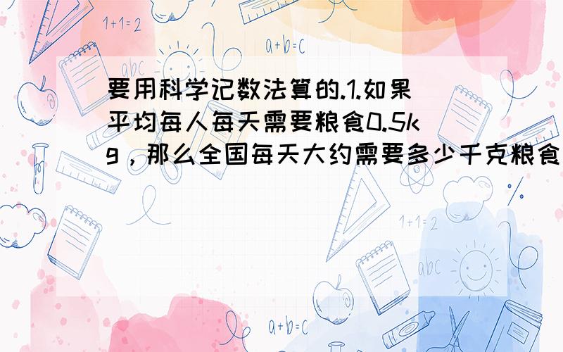 要用科学记数法算的.1.如果平均每人每天需要粮食0.5kg，那么全国每天大约需要多少千克粮食？（全国人口约1.37×10的九次方 结果用科学记数法表示）2.据测算，我国1天因土地沙漠化造成的