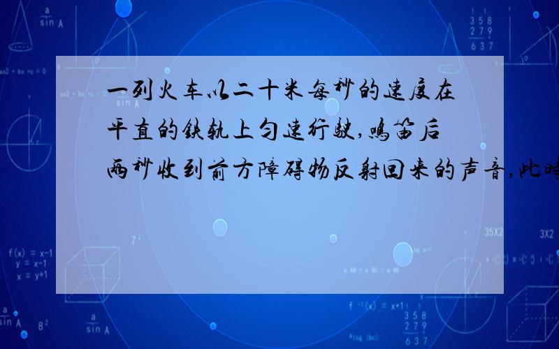 一列火车以二十米每秒的速度在平直的铁轨上匀速行驶,鸣笛后两秒收到前方障碍物反射回来的声音,此时司机立即刹车 ,问刹车处距障碍物多远