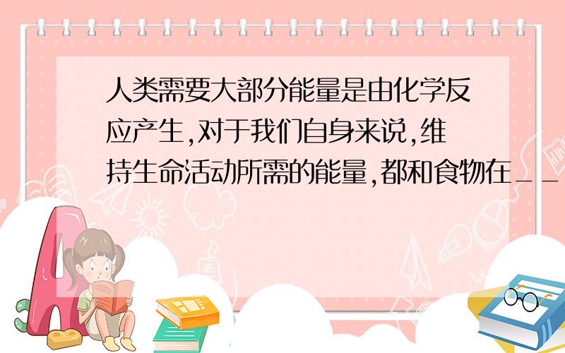 人类需要大部分能量是由化学反应产生,对于我们自身来说,维持生命活动所需的能量,都和食物在____有关.