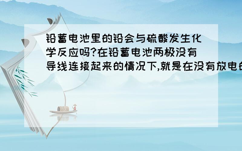 铅蓄电池里的铅会与硫酸发生化学反应吗?在铅蓄电池两极没有导线连接起来的情况下,就是在没有放电的情况下,铅蓄电池里的铅单质会直接与硫酸发生化学反应,生成硫酸铅和氢气吗?如果不