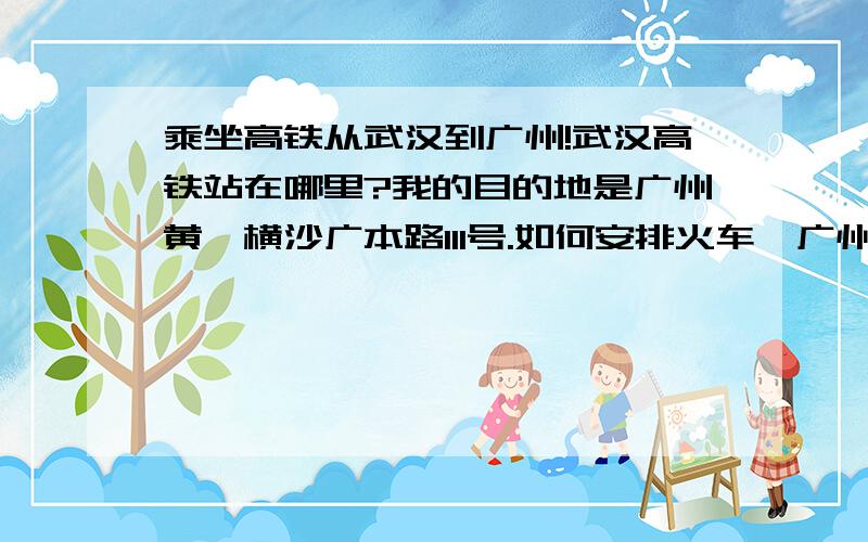 乘坐高铁从武汉到广州!武汉高铁站在哪里?我的目的地是广州黄埔横沙广本路111号.如何安排火车,广州哪个站下,以及到了之后的乘车路线?我晚上就要坐高铁去了!目的地就是广州本田的厂.请