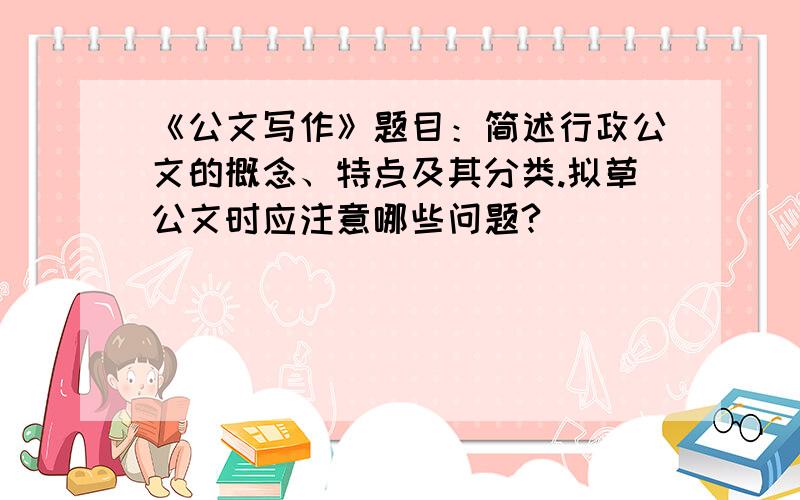 《公文写作》题目：简述行政公文的概念、特点及其分类.拟草公文时应注意哪些问题?