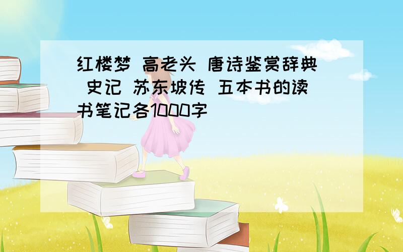 红楼梦 高老头 唐诗鉴赏辞典 史记 苏东坡传 五本书的读书笔记各1000字