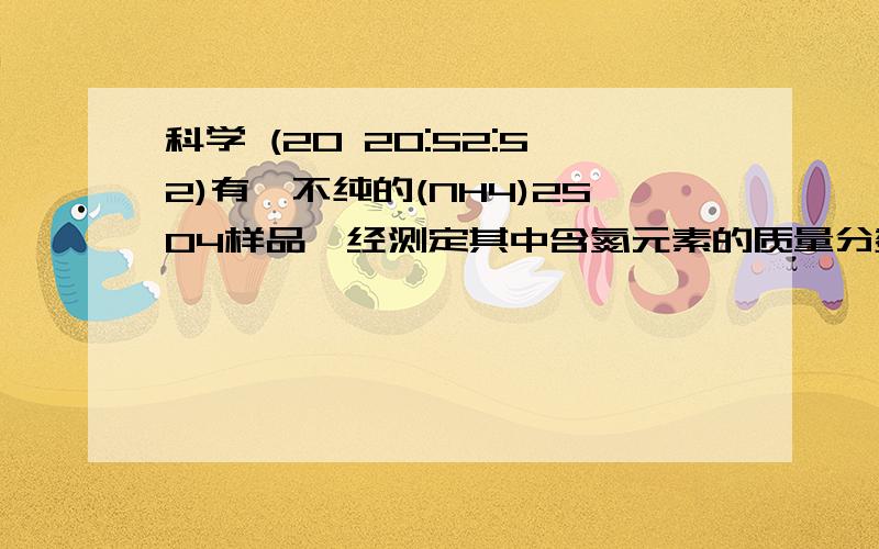 科学 (20 20:52:52)有一不纯的(NH4)2SO4样品,经测定其中含氮元素的质量分数为 百分之20 ,则混入的另一座氮肥可能是（   ）A.CO(NH2)2      B.NH4NO3      C.NH4