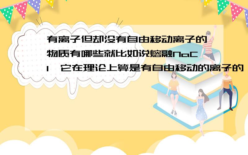 有离子但却没有自由移动离子的物质有哪些就比如说熔融NaCl,它在理论上算是有自由移动的离子的,那么还有哪些物质,一般的,比如说,没有离子的,或者有离子,但是却不能够自由移动的比如说