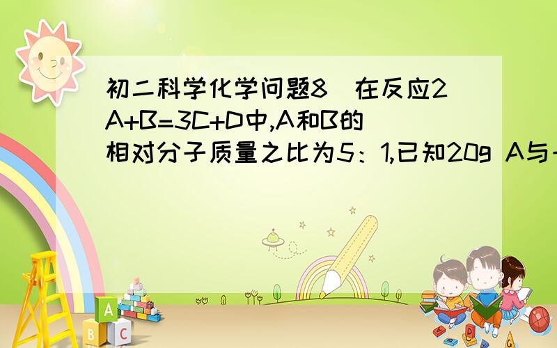 初二科学化学问题8．在反应2A+B=3C+D中,A和B的相对分子质量之比为5：1,已知20g A与一定量B恰好完全反应,生成5g D,则在此反应中B和C的质量比为：A．4：19      B．3：5      C．1：3       D．2：17