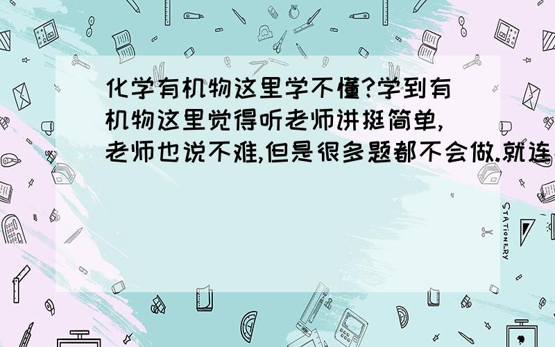 化学有机物这里学不懂?学到有机物这里觉得听老师讲挺简单,老师也说不难,但是很多题都不会做.就连那些乙醇、乙酸什么得跟钠、溴水反应方程式那些都不知道该怎么写.怎样通过书上有的