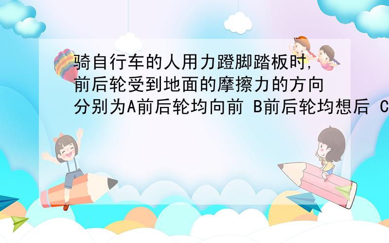 骑自行车的人用力蹬脚踏板时,前后轮受到地面的摩擦力的方向分别为A前后轮均向前 B前后轮均想后 C前轮向前,后轮向后 D前轮向后,后轮向前