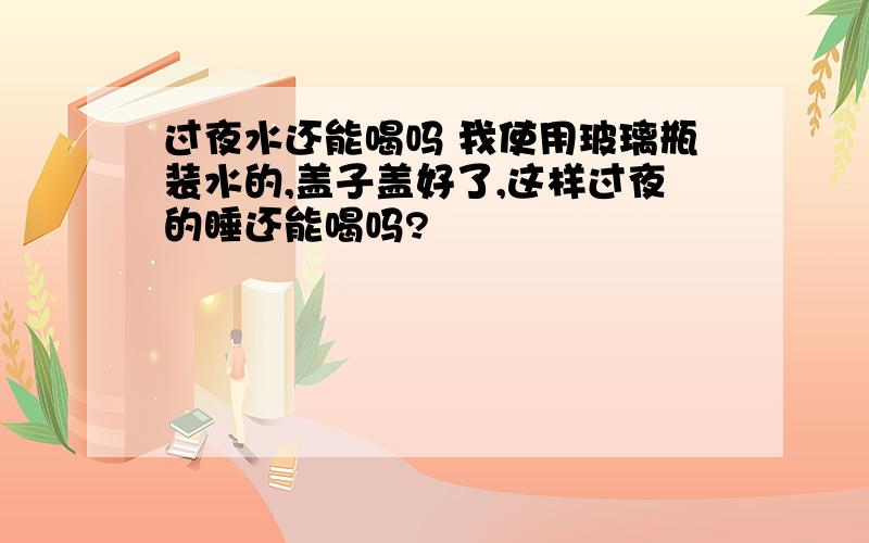 过夜水还能喝吗 我使用玻璃瓶装水的,盖子盖好了,这样过夜的睡还能喝吗?