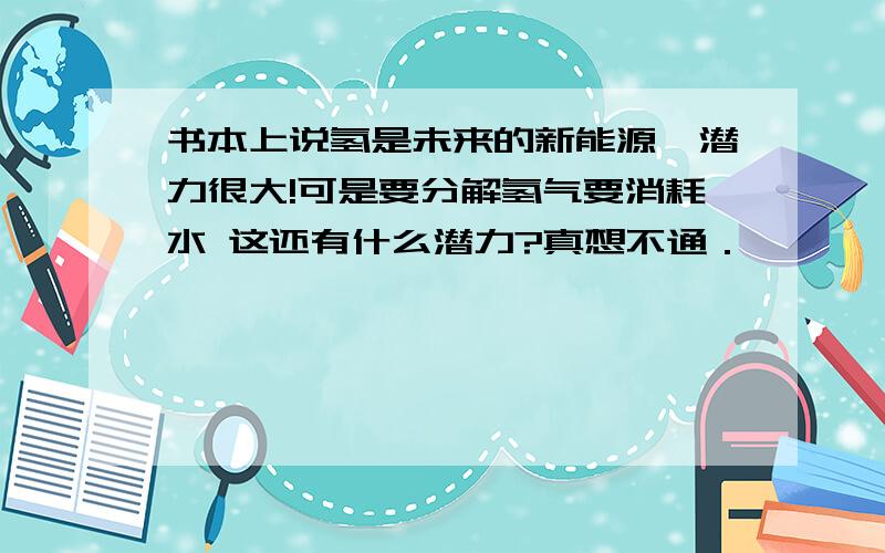 书本上说氢是未来的新能源,潜力很大!可是要分解氢气要消耗水 这还有什么潜力?真想不通．