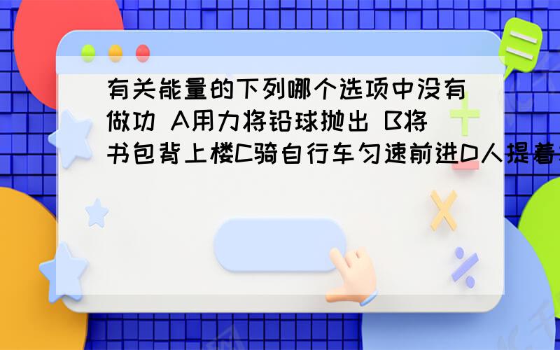 有关能量的下列哪个选项中没有做功 A用力将铅球抛出 B将书包背上楼C骑自行车匀速前进D人提着水桶在水平路面上行走 为什么