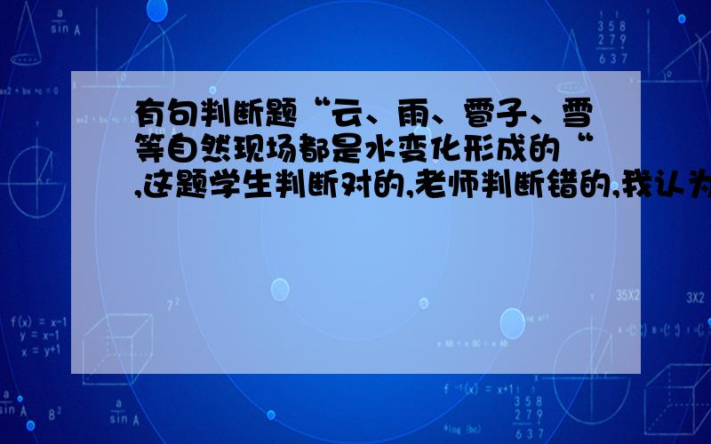 有句判断题“云、雨、雹子、雪等自然现场都是水变化形成的“,这题学生判断对的,老师判断错的,我认为从课文角度出发,应该是判断对的,现在感觉疑惑的很,有没有老师有空帮忙谈一下呢?非