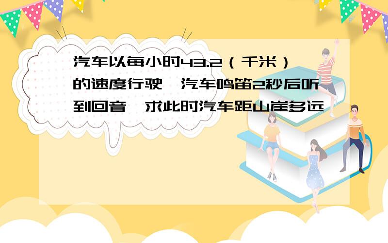 汽车以每小时43.2（千米）的速度行驶,汽车鸣笛2秒后听到回音,求此时汽车距山崖多远