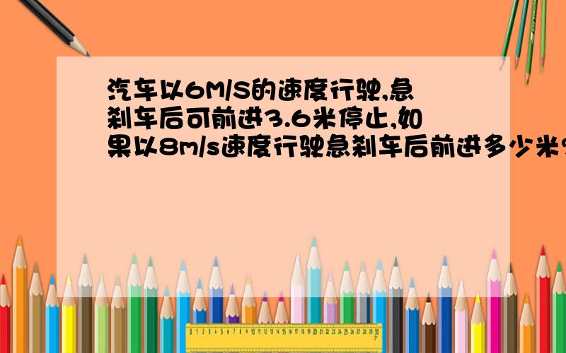 汽车以6M/S的速度行驶,急刹车后可前进3.6米停止,如果以8m/s速度行驶急刹车后前进多少米?是一到急用的题,