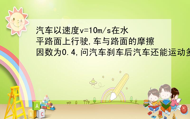 汽车以速度v=10m/s在水平路面上行驶,车与路面的摩擦因数为0.4,问汽车刹车后汽车还能运动多远?请会做的帮忙做一下!我实在不会做了!谢啦!不是还要运用能量定理吗?