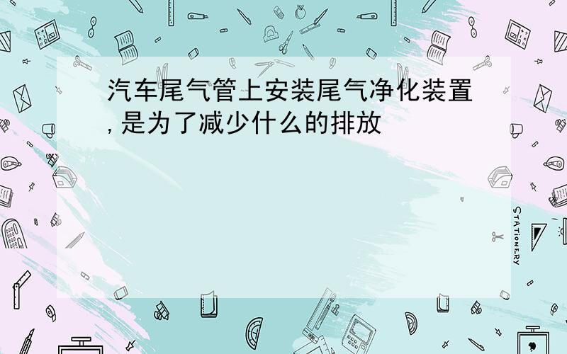 汽车尾气管上安装尾气净化装置,是为了减少什么的排放