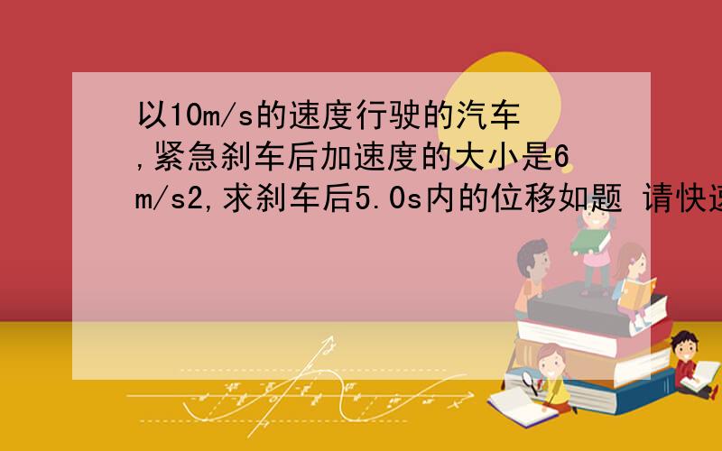 以10m/s的速度行驶的汽车,紧急刹车后加速度的大小是6m/s2,求刹车后5.0s内的位移如题 请快速解答