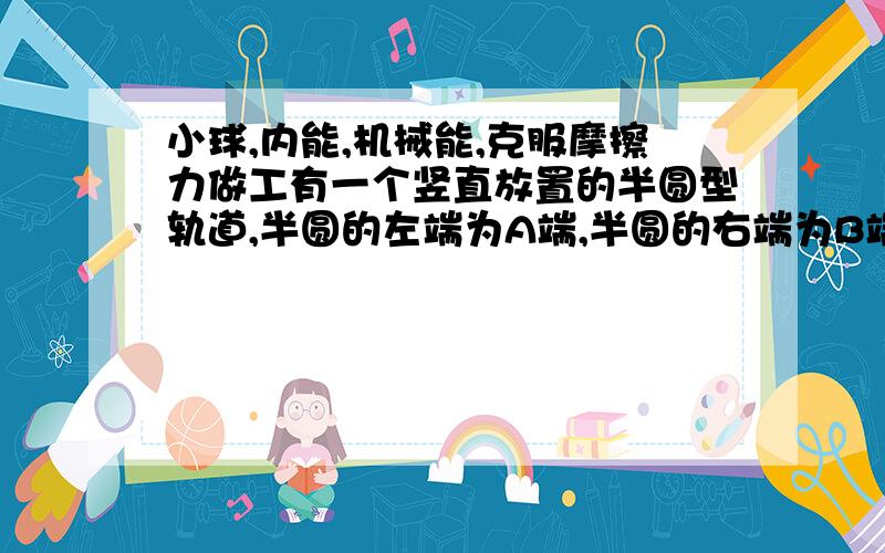 小球,内能,机械能,克服摩擦力做工有一个竖直放置的半圆型轨道,半圆的左端为A端,半圆的右端为B端,有一个小球从半圆的A端滑下,如果忽略摩擦力的话,小球会从A滚到B,如果不忽略摩擦力,小球