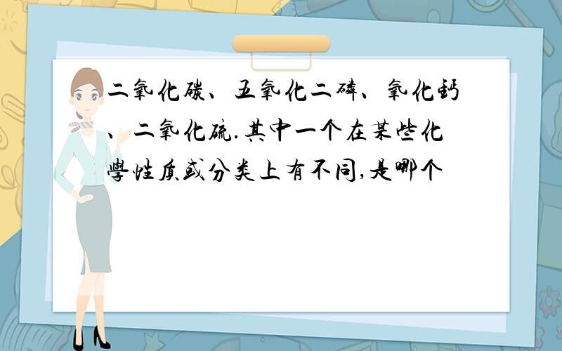 二氧化碳、五氧化二磷、氧化钙、二氧化硫.其中一个在某些化学性质或分类上有不同,是哪个