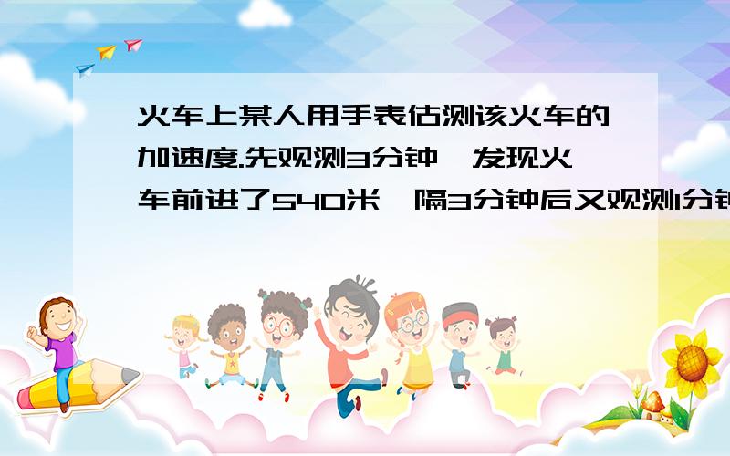 火车上某人用手表估测该火车的加速度.先观测3分钟,发现火车前进了540米,隔3分钟后又观测1分钟,发现火车前进了540米,隔3分钟后又观测1分钟,发现火车前进了360米,若火车在这7分钟内做匀加速