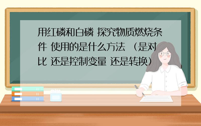 用红磷和白磷 探究物质燃烧条件 使用的是什么方法 （是对比 还是控制变量 还是转换）