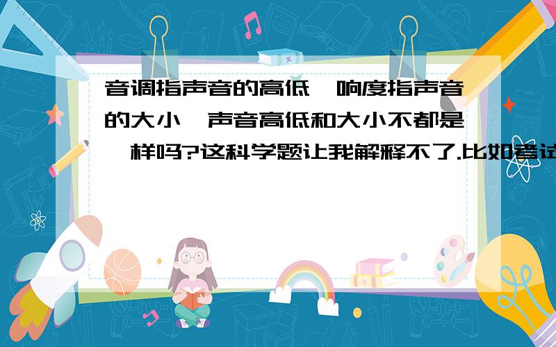 音调指声音的高低,响度指声音的大小,声音高低和大小不都是一样吗?这科学题让我解释不了.比如考试的时候什么调节MV3的音量是调节什么,这些题都不会做,求高手教我明了的区分声音高低和