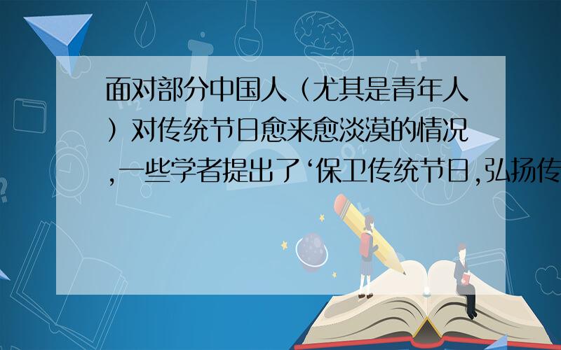 面对部分中国人（尤其是青年人）对传统节日愈来愈淡漠的情况,一些学者提出了‘保卫传统节日,弘扬传统文面对部分中国人（尤其是青年人）对传统节日愈来愈淡漠的情况，一些学者提出