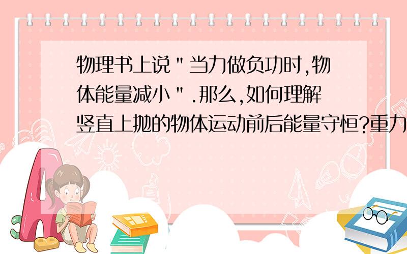 物理书上说＂当力做负功时,物体能量减小＂.那么,如何理解竖直上抛的物体运动前后能量守恒?重力不是做负功吗,这样的话总能量为何不变?我的意思是：在物体竖直上抛的向上运动过程中，