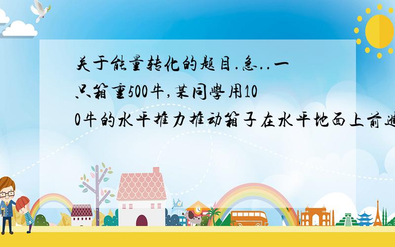 关于能量转化的题目.急..一只箱重500牛,某同学用100牛的水平推力推动箱子在水平地面上前进了5米,则推力对箱子做了__的功,箱子的重力做了__的功