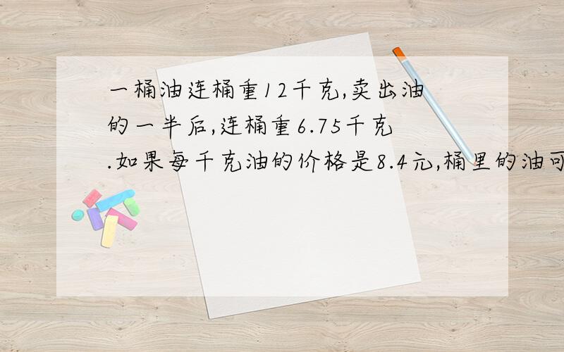 一桶油连桶重12千克,卖出油的一半后,连桶重6.75千克.如果每千克油的价格是8.4元,桶里的油可卖多少钱