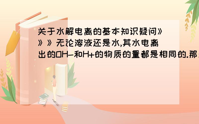 关于水解电离的基本知识疑问》》》无论溶液还是水,其水电离出的OH-和H+的物质的量都是相同的.那么,把碳酸钠（一种会水解的盐）溶解于水中,由于水解显碱性.那是因为溶液中的OH-浓度要大