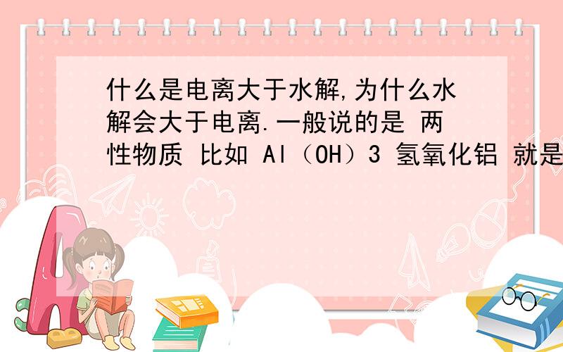 什么是电离大于水解,为什么水解会大于电离.一般说的是 两性物质 比如 Al（OH）3 氢氧化铝 就是两性物质 当电离大于水解时,显碱性 水解大于电离时,显酸性.