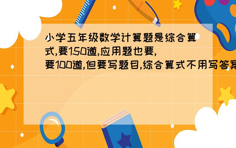 小学五年级数学计算题是综合算式,要150道,应用题也要,要100道,但要写题目,综合算式不用写答案,谢谢额…………急!多写50道加5悬赏分