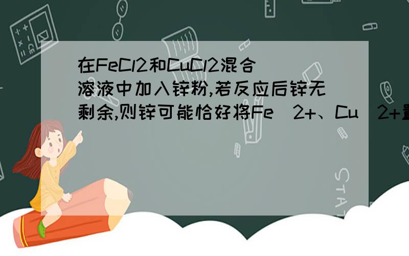 在FeCl2和CuCl2混合溶液中加入锌粉,若反应后锌无剩余,则锌可能恰好将Fe^2+、Cu^2+置换出来了,则溶液中只有Zn^2+（为什么?恰好置换出来了,那Fe^2+、Cu^2+呢?难道是化合价为0,成了Zn,Cu?）