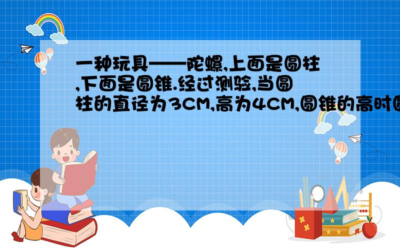 一种玩具——陀螺,上面是圆柱,下面是圆锥.经过测验,当圆柱的直径为3CM,高为4CM,圆锥的高时圆柱高的4分之3时,陀螺旋转得又稳又快.这个陀螺的体积是多少?（得数保留整数）