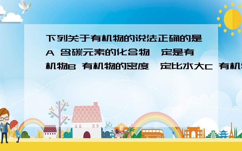 下列关于有机物的说法正确的是A 含碳元素的化合物一定是有机物B 有机物的密度一定比水大C 有机物都是大分子化合物D 有机物大多难溶于水,但能溶于有机溶剂