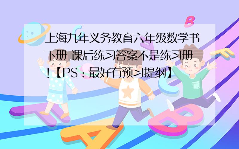 上海九年义务教育六年级数学书下册 课后练习答案不是练习册!【PS：最好有预习提纲】