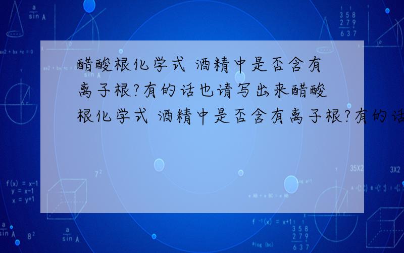 醋酸根化学式 酒精中是否含有离子根?有的话也请写出来醋酸根化学式 酒精中是否含有离子根?有的话也请写出来并注明中文名称.