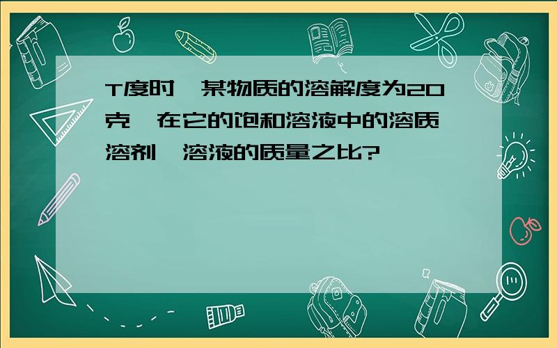 T度时,某物质的溶解度为20克,在它的饱和溶液中的溶质、溶剂、溶液的质量之比?