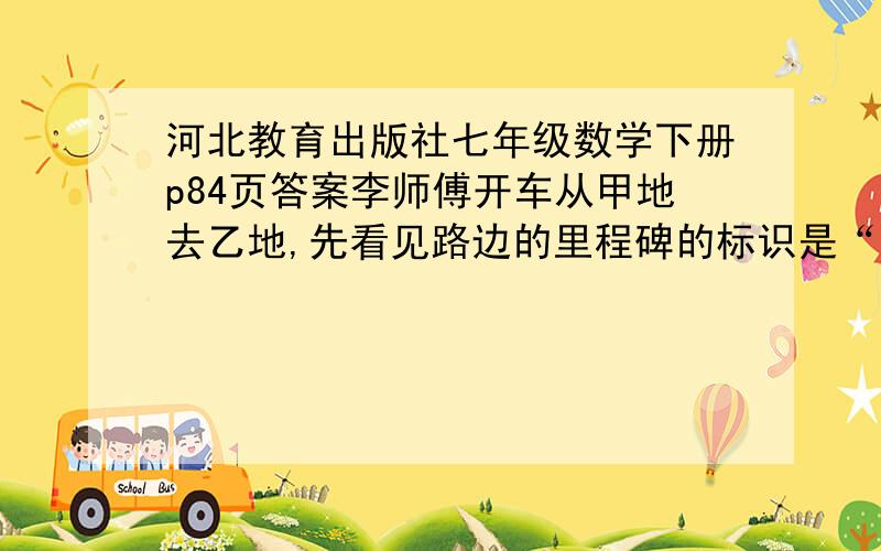 河北教育出版社七年级数学下册p84页答案李师傅开车从甲地去乙地,先看见路边的里程碑的标识是“□△Km”；匀速前进了一段时间后,看见里程碑的标识是“△□km”；又前进了相同的时间后,