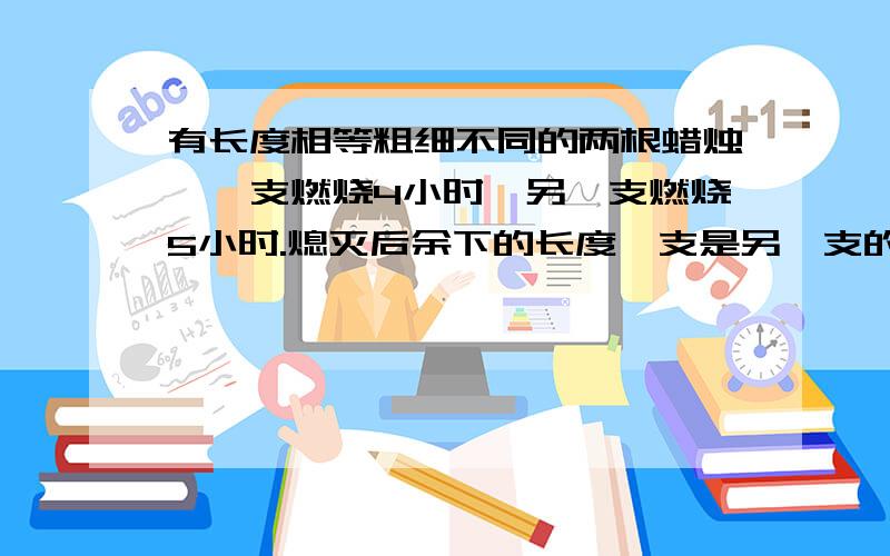 有长度相等粗细不同的两根蜡烛,一支燃烧4小时,另一支燃烧5小时.熄灭后余下的长度一支是另一支的4倍,有长度相等粗细不同的两根蜡烛,一支可以燃烧4小时,另一支可以燃烧5小时.同时点燃,同