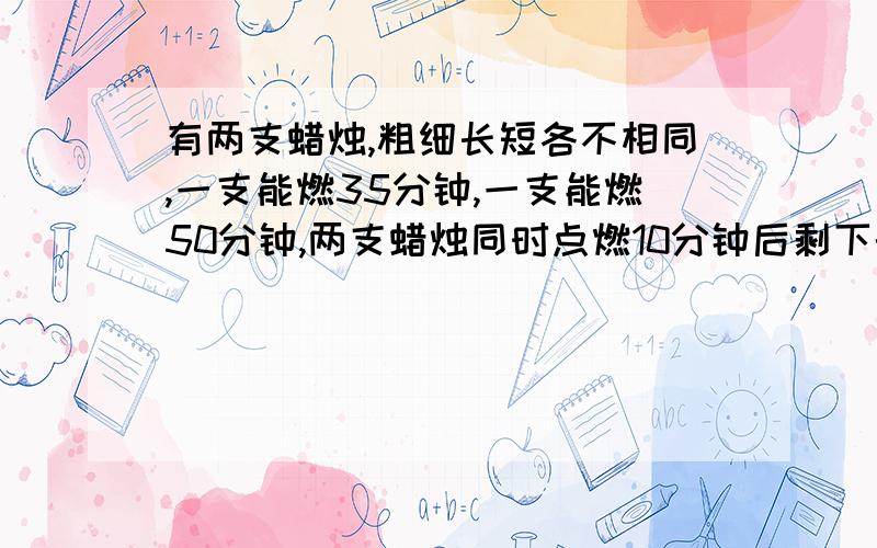 有两支蜡烛,粗细长短各不相同,一支能燃35分钟,一支能燃50分钟,两支蜡烛同时点燃10分钟后剩下的的长度正好相同.求着两支蜡烛原来的长度之比.就是这道题,我们老师讲的是28:25啊,为什么是25: