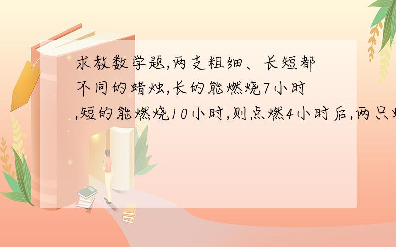 求教数学题,两支粗细、长短都不同的蜡烛,长的能燃烧7小时,短的能燃烧10小时,则点燃4小时后,两只蜡烛的长度相同,若设原来长蜡烛的长为a,原来短蜡烛的长是__________.