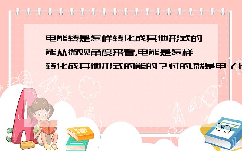 电能转是怎样转化成其他形式的能从微观角度来看，电能是怎样转化成其他形式的能的？对的.就是电子什么的.