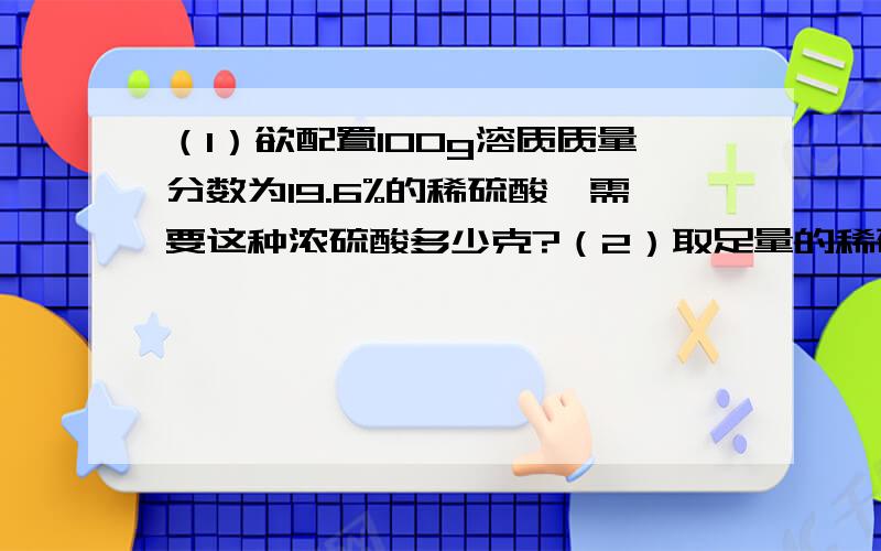 （1）欲配置100g溶质质量分数为19.6%的稀硫酸,需要这种浓硫酸多少克?（2）取足量的稀硫酸与6.5g锌充分反应,可制得氢气多少克?硫酸 化学纯（cp）（500mL）品名 硫酸H2SO4相对分子质量98％密度1.