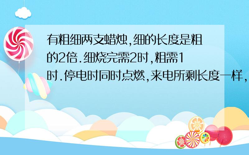 有粗细两支蜡烛,细的长度是粗的2倍.细烧完需2时,粗需1时.停电时同时点燃,来电所剩长度一样,求停电时有粗、细两支蜡烛,细蜡烛的长度是粗蜡烛的2倍.细蜡烛燃烧完需2时,粗蜡烛燃烧完需1时.