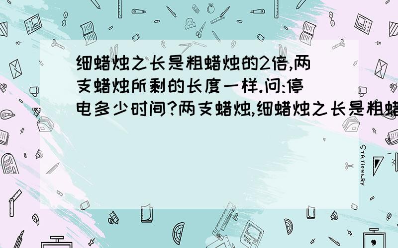 细蜡烛之长是粗蜡烛的2倍,两支蜡烛所剩的长度一样.问:停电多少时间?两支蜡烛,细蜡烛之长是粗蜡烛的2倍,细蜡烛点完需1小时,粗蜡烛点完需2小时,停电,同时点燃两支未使用的蜡烛,来电时,两