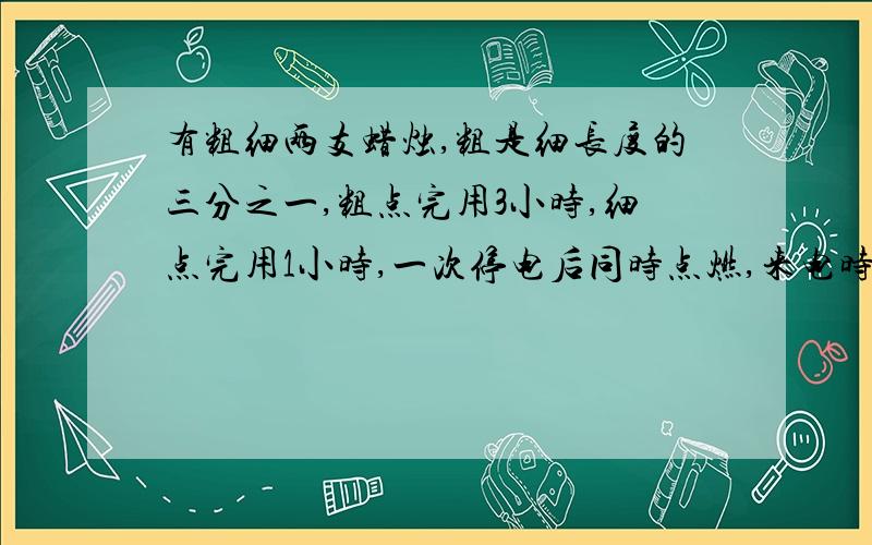 有粗细两支蜡烛,粗是细长度的三分之一,粗点完用3小时,细点完用1小时,一次停电后同时点燃,来电时发现两支蜡烛剩下的部分正好相等,问停电了多长时间?急.注：用一元一次方程解答.必须的!