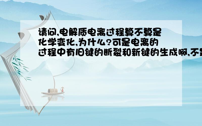 请问,电解质电离过程算不算是化学变化,为什么?可是电离的过程中有旧键的断裂和新键的生成啊,不是形成水合离子吗?